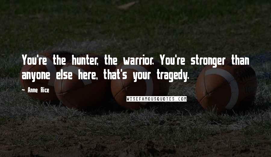 Anne Rice Quotes: You're the hunter, the warrior. You're stronger than anyone else here, that's your tragedy.