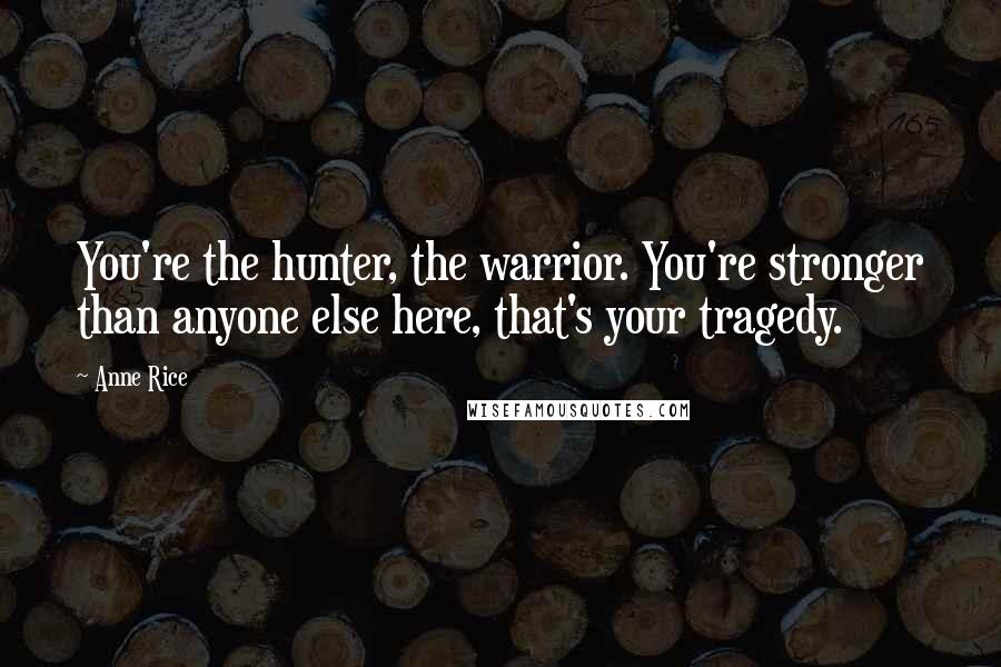 Anne Rice Quotes: You're the hunter, the warrior. You're stronger than anyone else here, that's your tragedy.