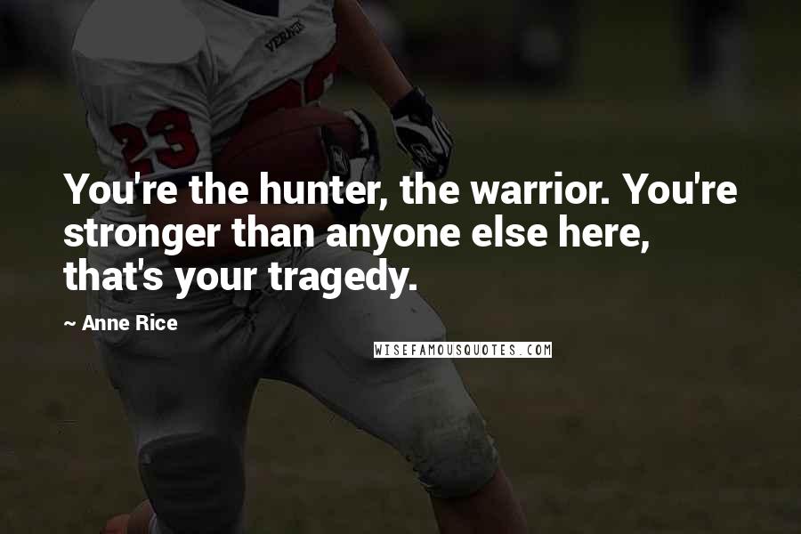 Anne Rice Quotes: You're the hunter, the warrior. You're stronger than anyone else here, that's your tragedy.