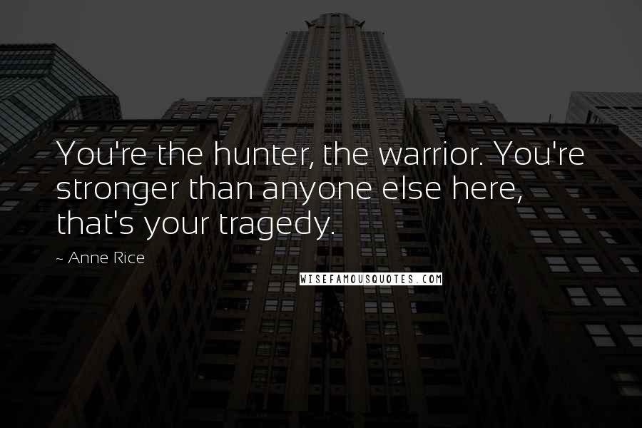 Anne Rice Quotes: You're the hunter, the warrior. You're stronger than anyone else here, that's your tragedy.