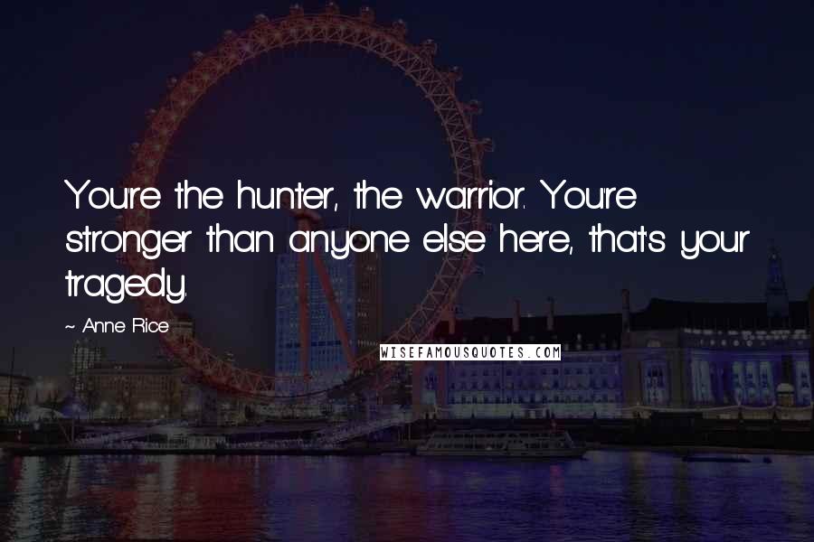 Anne Rice Quotes: You're the hunter, the warrior. You're stronger than anyone else here, that's your tragedy.