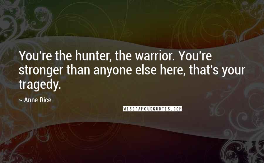 Anne Rice Quotes: You're the hunter, the warrior. You're stronger than anyone else here, that's your tragedy.