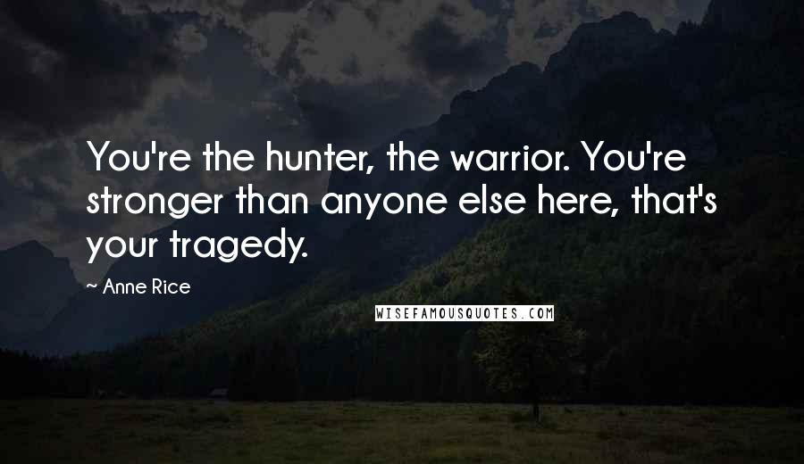 Anne Rice Quotes: You're the hunter, the warrior. You're stronger than anyone else here, that's your tragedy.