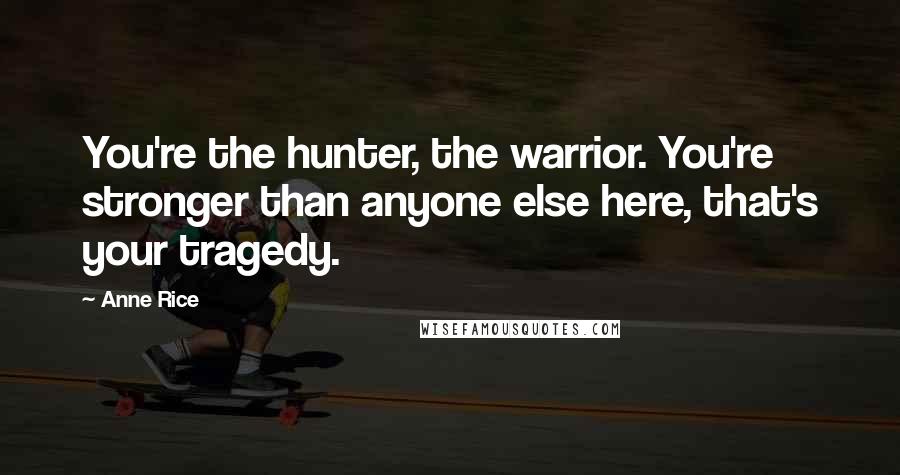 Anne Rice Quotes: You're the hunter, the warrior. You're stronger than anyone else here, that's your tragedy.