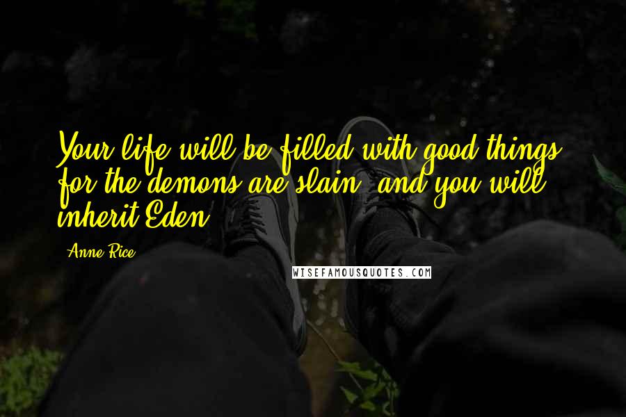 Anne Rice Quotes: Your life will be filled with good things, for the demons are slain; and you will inherit Eden