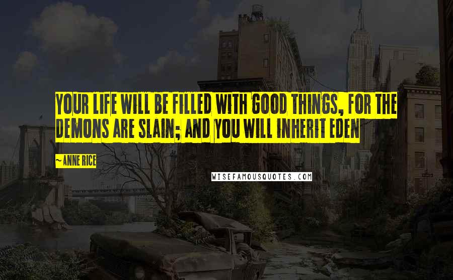 Anne Rice Quotes: Your life will be filled with good things, for the demons are slain; and you will inherit Eden