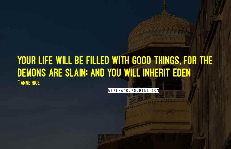 Anne Rice Quotes: Your life will be filled with good things, for the demons are slain; and you will inherit Eden