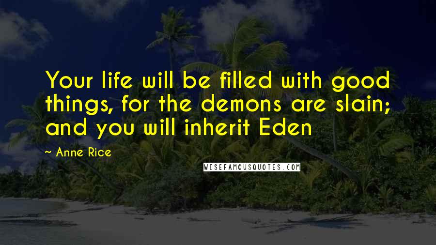 Anne Rice Quotes: Your life will be filled with good things, for the demons are slain; and you will inherit Eden