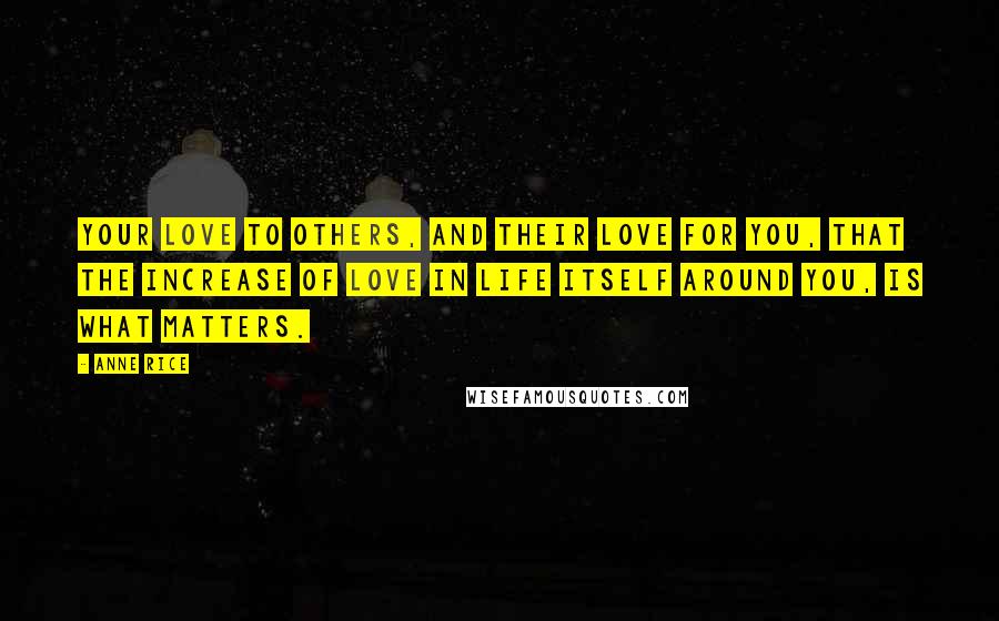 Anne Rice Quotes: Your love to others, and their love for you, that the increase of love in life itself around you, is what matters.