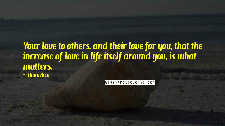 Anne Rice Quotes: Your love to others, and their love for you, that the increase of love in life itself around you, is what matters.