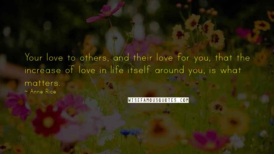 Anne Rice Quotes: Your love to others, and their love for you, that the increase of love in life itself around you, is what matters.