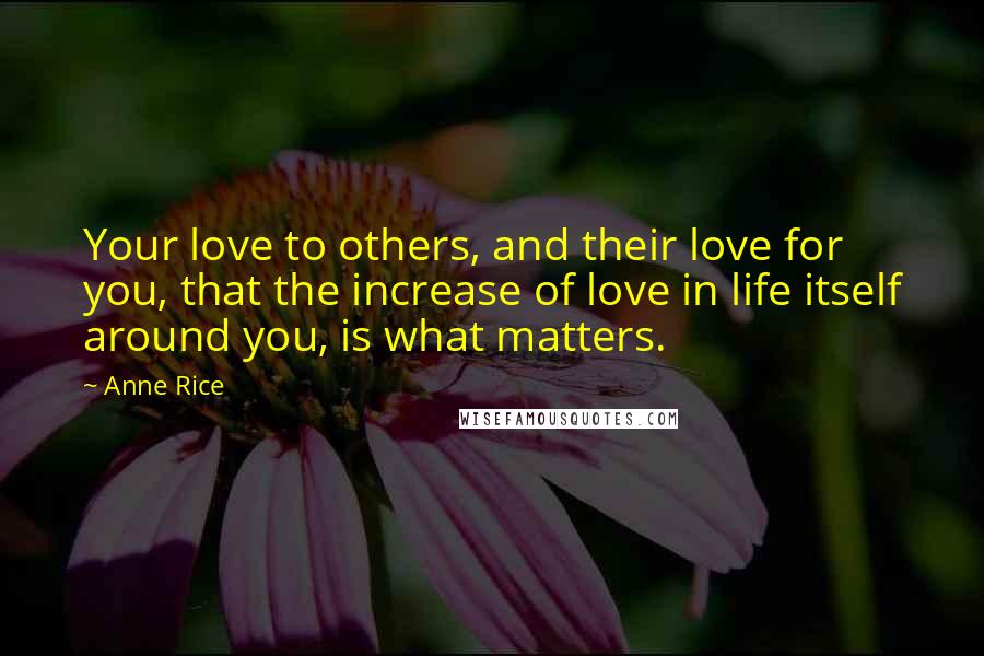 Anne Rice Quotes: Your love to others, and their love for you, that the increase of love in life itself around you, is what matters.