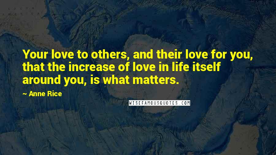 Anne Rice Quotes: Your love to others, and their love for you, that the increase of love in life itself around you, is what matters.
