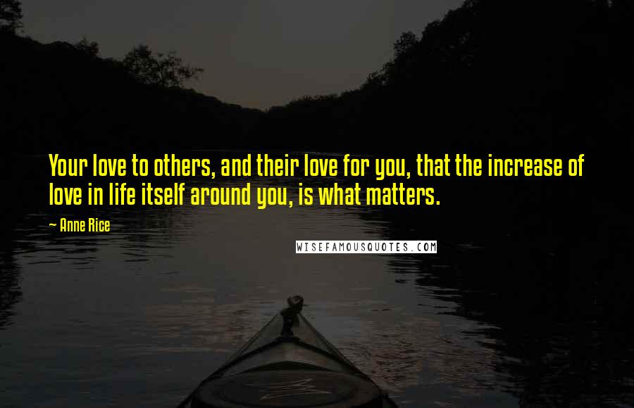 Anne Rice Quotes: Your love to others, and their love for you, that the increase of love in life itself around you, is what matters.