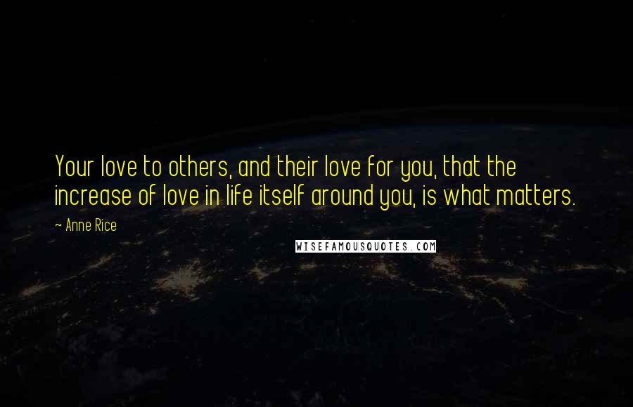 Anne Rice Quotes: Your love to others, and their love for you, that the increase of love in life itself around you, is what matters.