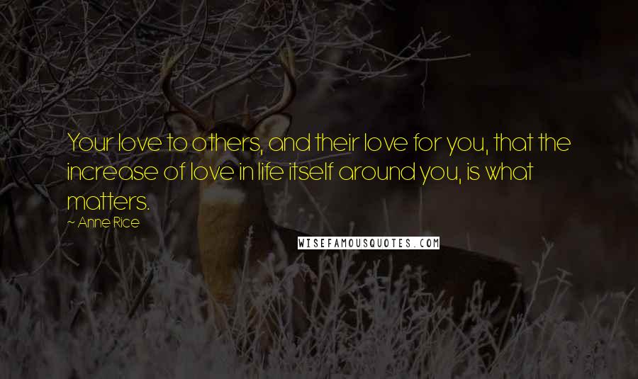 Anne Rice Quotes: Your love to others, and their love for you, that the increase of love in life itself around you, is what matters.