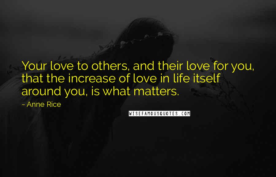 Anne Rice Quotes: Your love to others, and their love for you, that the increase of love in life itself around you, is what matters.