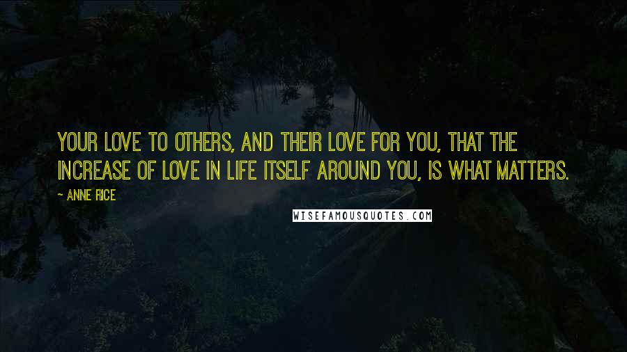 Anne Rice Quotes: Your love to others, and their love for you, that the increase of love in life itself around you, is what matters.