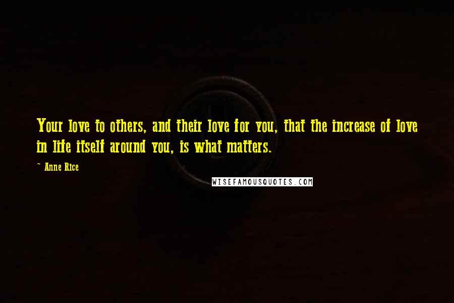 Anne Rice Quotes: Your love to others, and their love for you, that the increase of love in life itself around you, is what matters.