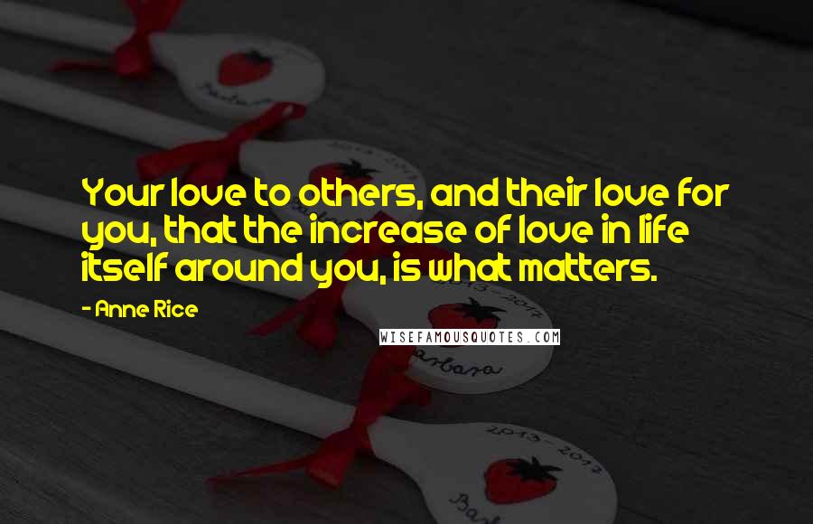 Anne Rice Quotes: Your love to others, and their love for you, that the increase of love in life itself around you, is what matters.