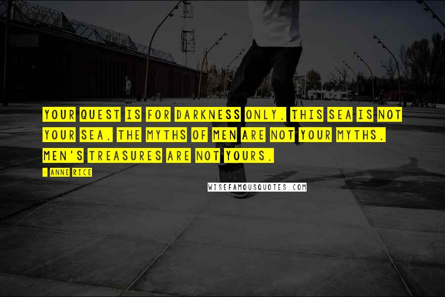 Anne Rice Quotes: Your quest is for darkness only. This sea is not your sea. The myths of men are not your myths. Men's treasures are not yours.