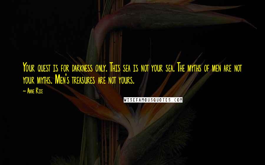 Anne Rice Quotes: Your quest is for darkness only. This sea is not your sea. The myths of men are not your myths. Men's treasures are not yours.