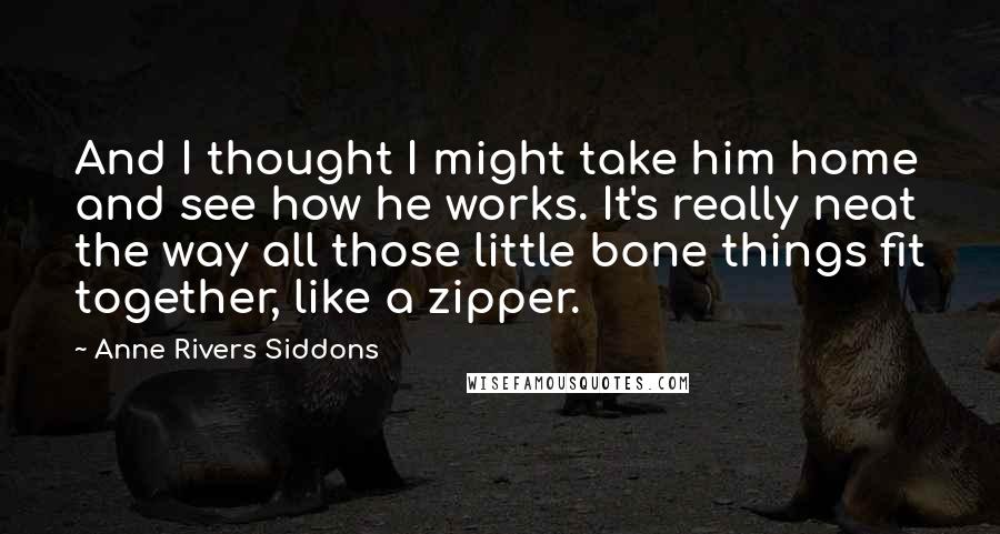 Anne Rivers Siddons Quotes: And I thought I might take him home and see how he works. It's really neat the way all those little bone things fit together, like a zipper.