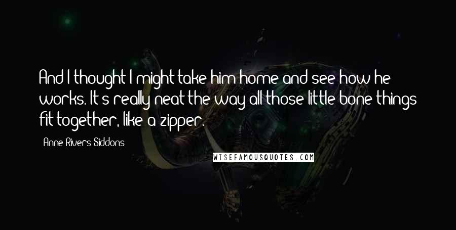 Anne Rivers Siddons Quotes: And I thought I might take him home and see how he works. It's really neat the way all those little bone things fit together, like a zipper.