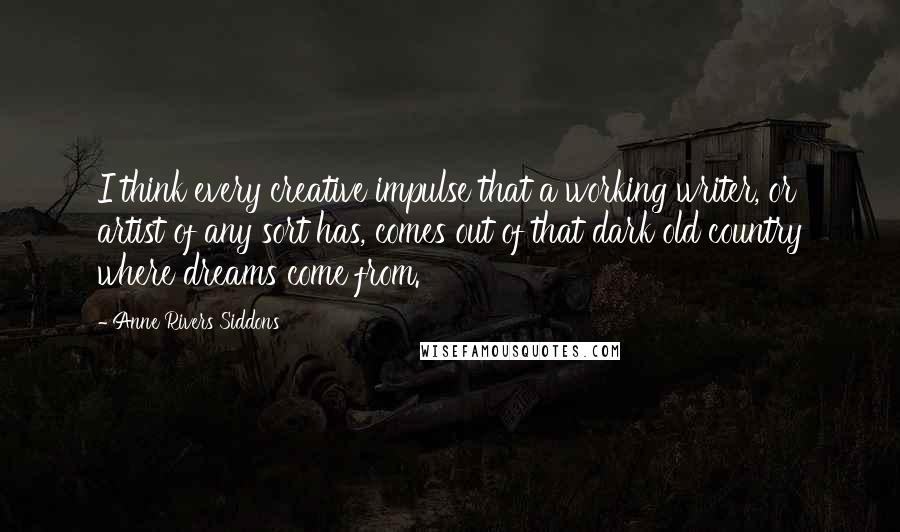 Anne Rivers Siddons Quotes: I think every creative impulse that a working writer, or artist of any sort has, comes out of that dark old country where dreams come from.