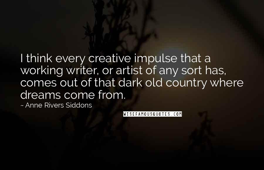 Anne Rivers Siddons Quotes: I think every creative impulse that a working writer, or artist of any sort has, comes out of that dark old country where dreams come from.