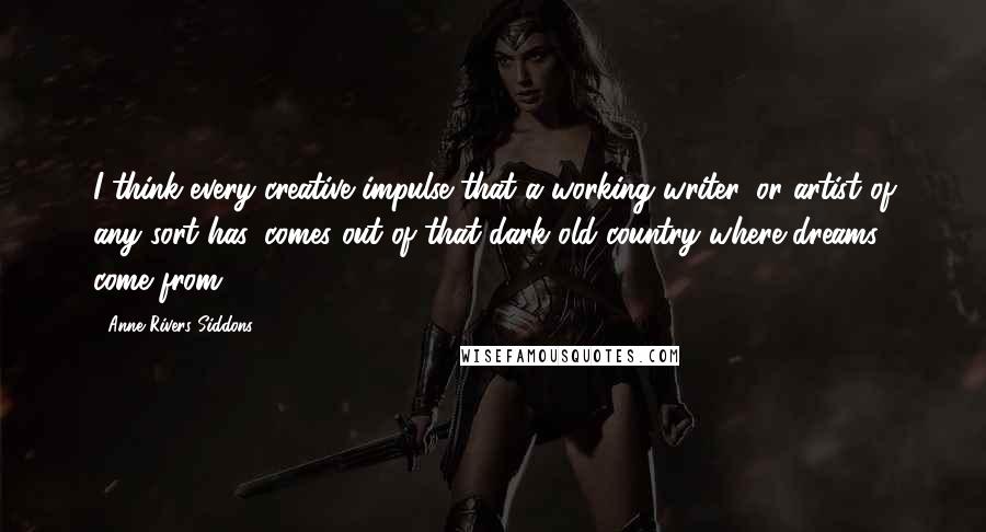 Anne Rivers Siddons Quotes: I think every creative impulse that a working writer, or artist of any sort has, comes out of that dark old country where dreams come from.