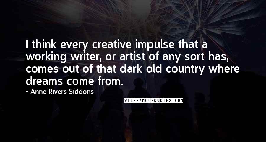 Anne Rivers Siddons Quotes: I think every creative impulse that a working writer, or artist of any sort has, comes out of that dark old country where dreams come from.