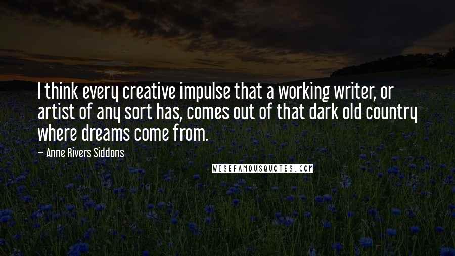Anne Rivers Siddons Quotes: I think every creative impulse that a working writer, or artist of any sort has, comes out of that dark old country where dreams come from.