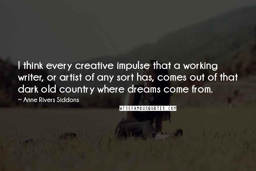 Anne Rivers Siddons Quotes: I think every creative impulse that a working writer, or artist of any sort has, comes out of that dark old country where dreams come from.