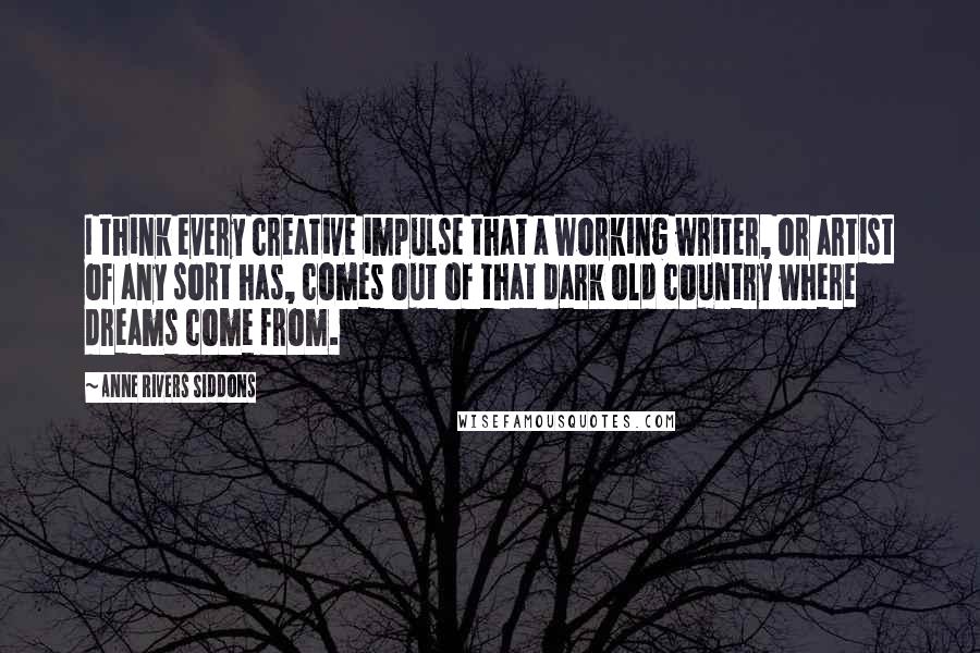 Anne Rivers Siddons Quotes: I think every creative impulse that a working writer, or artist of any sort has, comes out of that dark old country where dreams come from.