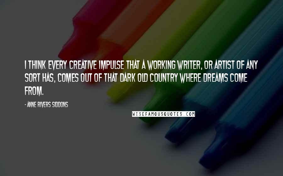 Anne Rivers Siddons Quotes: I think every creative impulse that a working writer, or artist of any sort has, comes out of that dark old country where dreams come from.