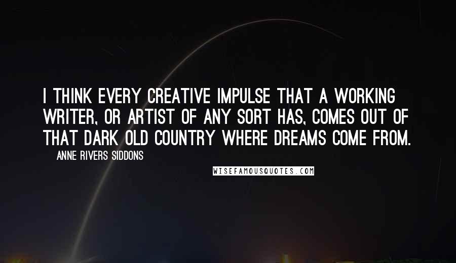 Anne Rivers Siddons Quotes: I think every creative impulse that a working writer, or artist of any sort has, comes out of that dark old country where dreams come from.