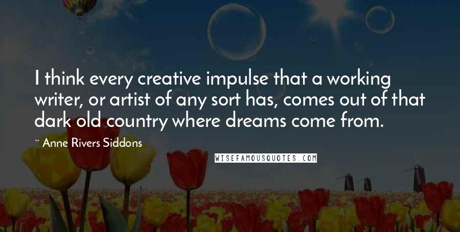 Anne Rivers Siddons Quotes: I think every creative impulse that a working writer, or artist of any sort has, comes out of that dark old country where dreams come from.