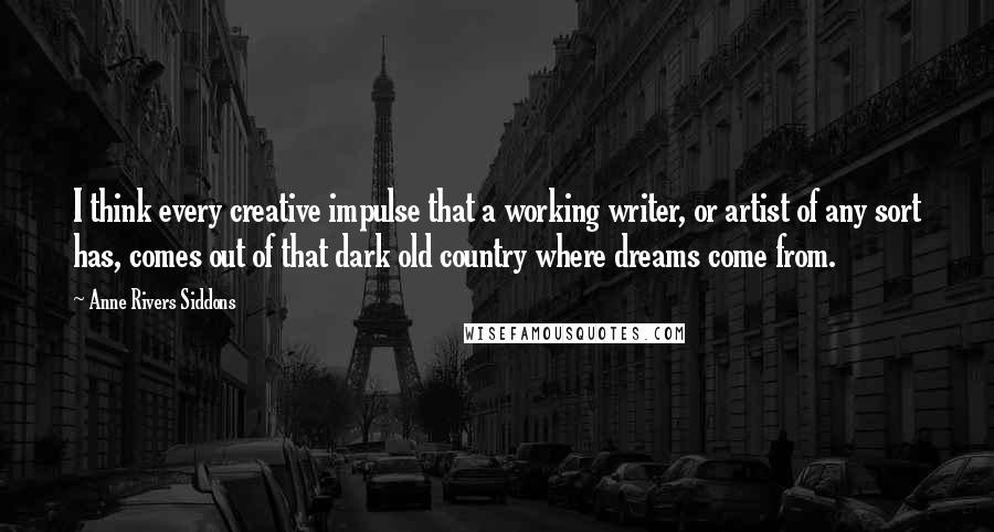 Anne Rivers Siddons Quotes: I think every creative impulse that a working writer, or artist of any sort has, comes out of that dark old country where dreams come from.