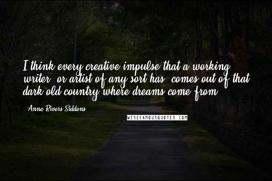 Anne Rivers Siddons Quotes: I think every creative impulse that a working writer, or artist of any sort has, comes out of that dark old country where dreams come from.