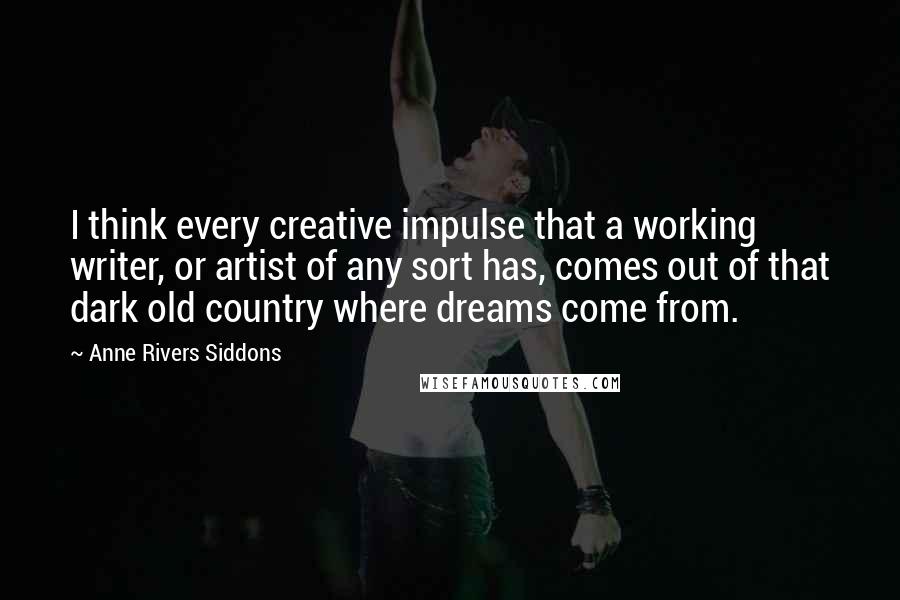 Anne Rivers Siddons Quotes: I think every creative impulse that a working writer, or artist of any sort has, comes out of that dark old country where dreams come from.