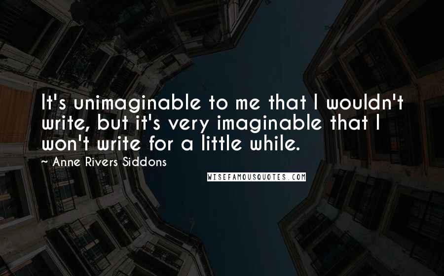 Anne Rivers Siddons Quotes: It's unimaginable to me that I wouldn't write, but it's very imaginable that I won't write for a little while.