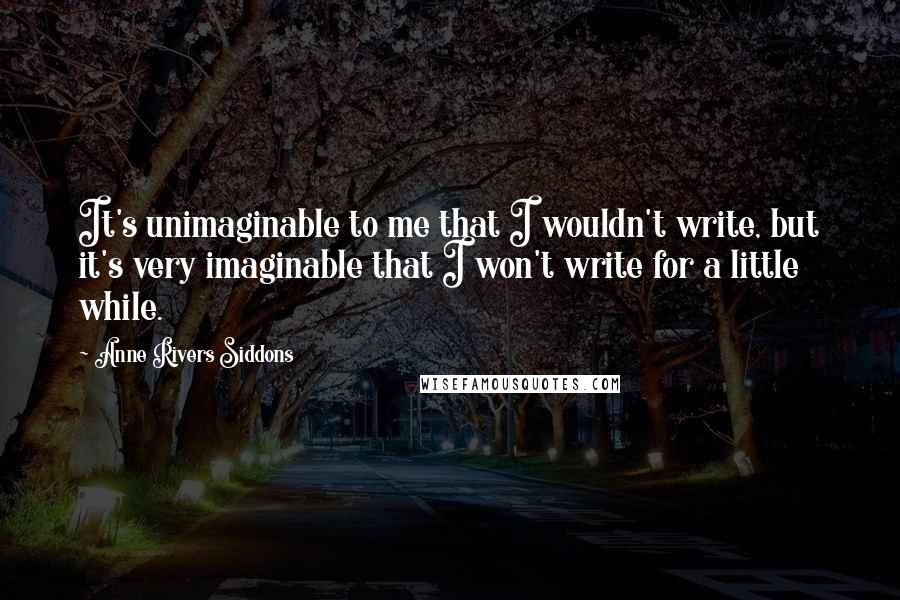 Anne Rivers Siddons Quotes: It's unimaginable to me that I wouldn't write, but it's very imaginable that I won't write for a little while.