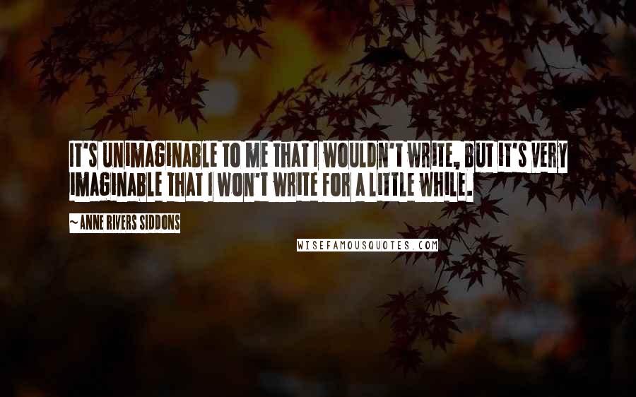 Anne Rivers Siddons Quotes: It's unimaginable to me that I wouldn't write, but it's very imaginable that I won't write for a little while.
