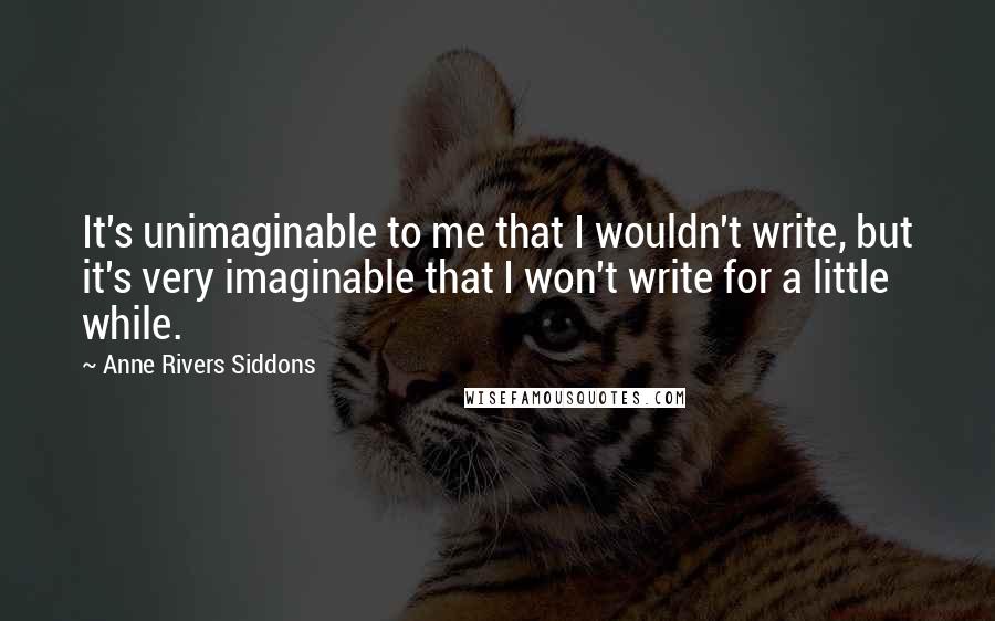 Anne Rivers Siddons Quotes: It's unimaginable to me that I wouldn't write, but it's very imaginable that I won't write for a little while.