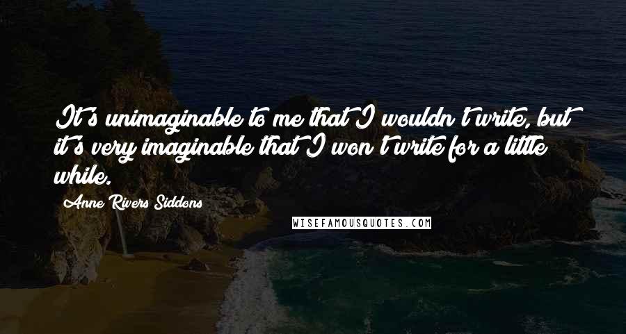 Anne Rivers Siddons Quotes: It's unimaginable to me that I wouldn't write, but it's very imaginable that I won't write for a little while.