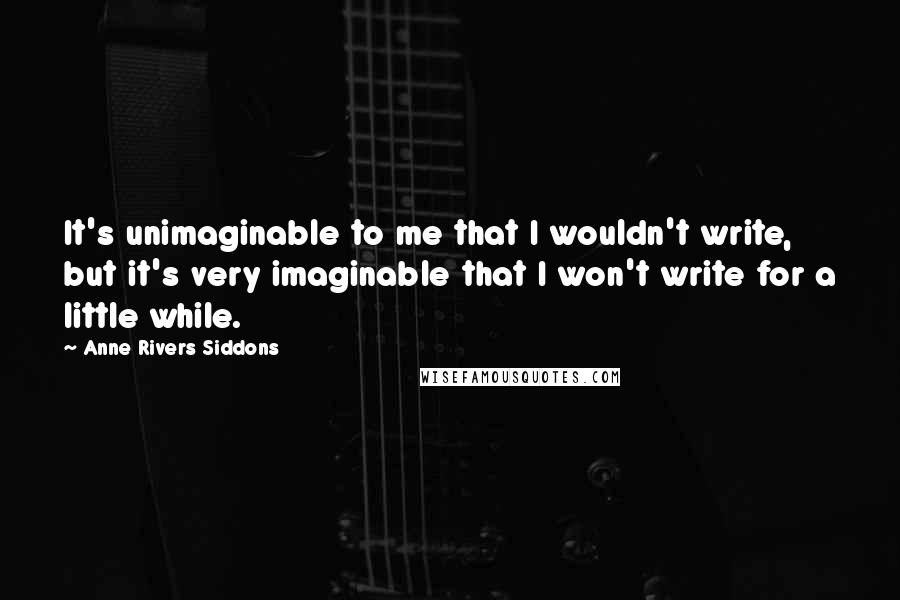 Anne Rivers Siddons Quotes: It's unimaginable to me that I wouldn't write, but it's very imaginable that I won't write for a little while.