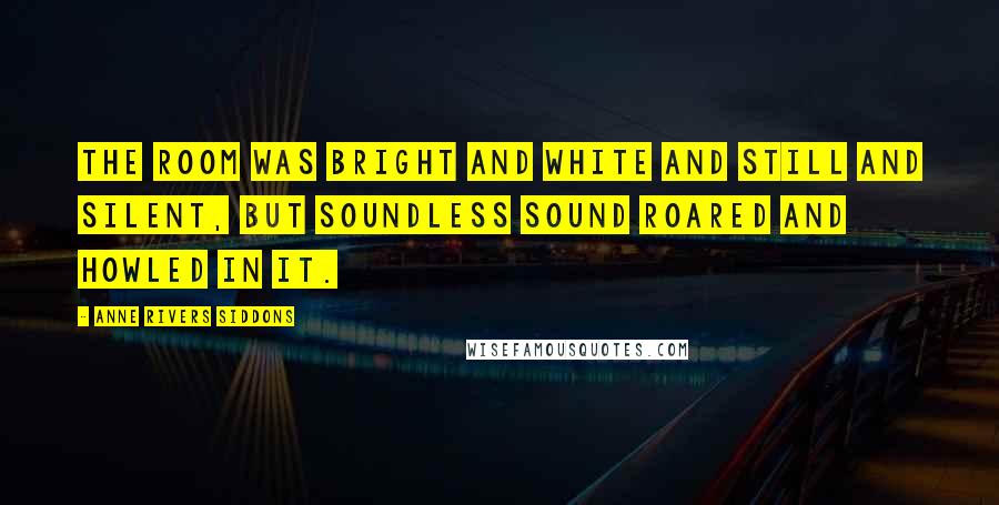 Anne Rivers Siddons Quotes: The room was bright and white and still and silent, but soundless sound roared and howled in it.
