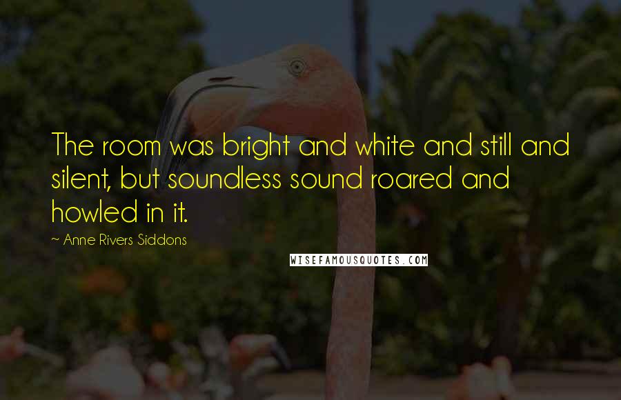 Anne Rivers Siddons Quotes: The room was bright and white and still and silent, but soundless sound roared and howled in it.