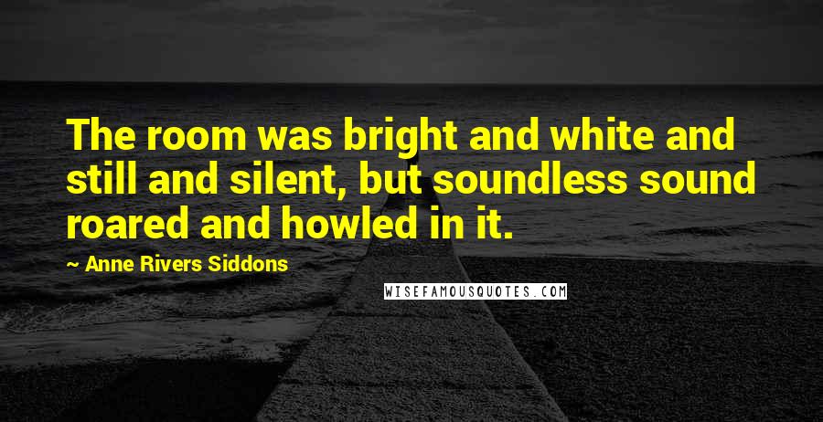 Anne Rivers Siddons Quotes: The room was bright and white and still and silent, but soundless sound roared and howled in it.
